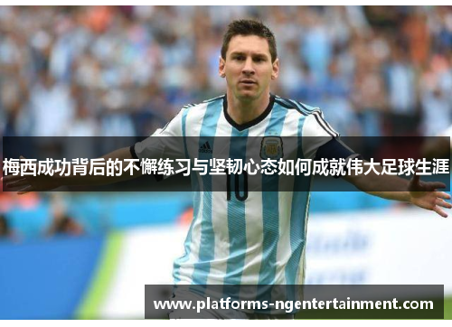 梅西成功背后的不懈练习与坚韧心态如何成就伟大足球生涯