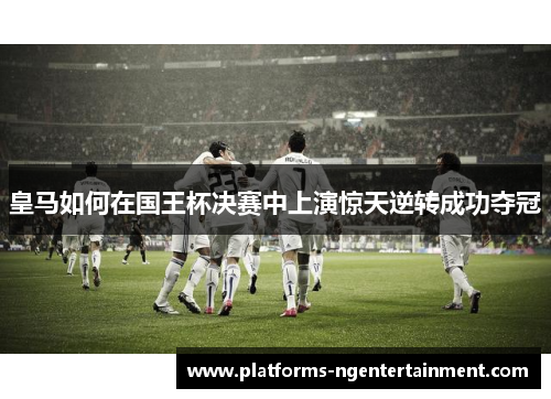 皇马如何在国王杯决赛中上演惊天逆转成功夺冠