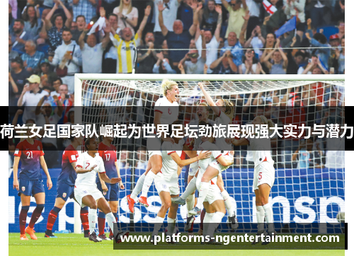 荷兰女足国家队崛起为世界足坛劲旅展现强大实力与潜力