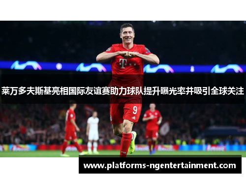 莱万多夫斯基亮相国际友谊赛助力球队提升曝光率并吸引全球关注