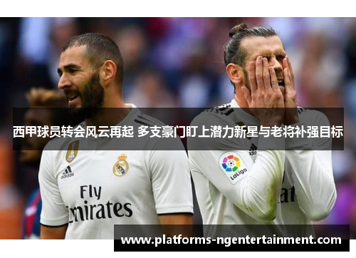西甲球员转会风云再起 多支豪门盯上潜力新星与老将补强目标 西甲球员转会风云再起 多支豪门盯上潜力新星与老将补强目标
