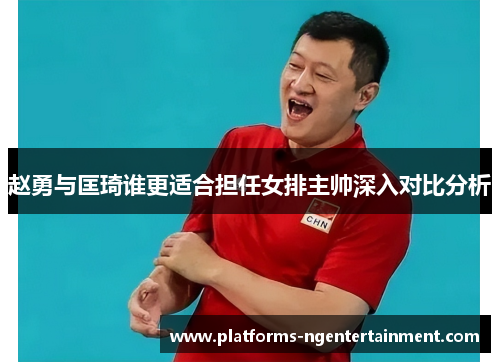赵勇与匡琦谁更适合担任女排主帅深入对比分析 赵勇与匡琦谁更适合担任女排主帅深入对比分析