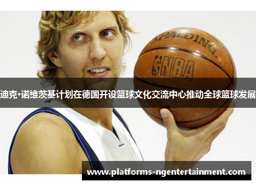 迪克·诺维茨基计划在德国开设篮球文化交流中心推动全球篮球发展