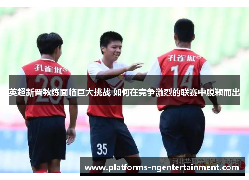英超新晋教练面临巨大挑战 如何在竞争激烈的联赛中脱颖而出 英超新晋教练面临巨大挑战 如何在竞争激烈的联赛中脱颖而出