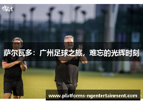 萨尔瓦多：广州足球之旅，难忘的光辉时刻