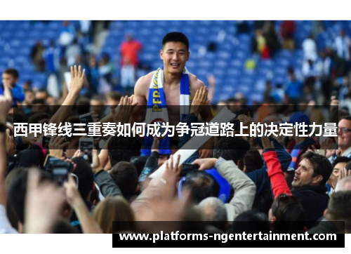 西甲锋线三重奏如何成为争冠道路上的决定性力量
