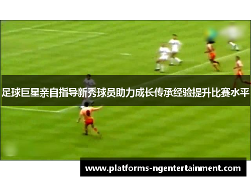 足球巨星亲自指导新秀球员助力成长传承经验提升比赛水平