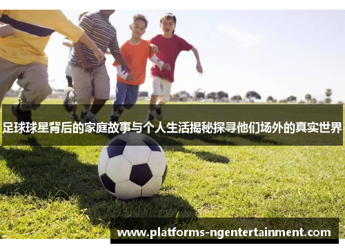 足球球星背后的家庭故事与个人生活揭秘探寻他们场外的真实世界