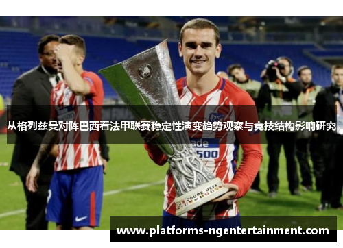 从格列兹曼对阵巴西看法甲联赛稳定性演变趋势观察与竞技结构影响研究
