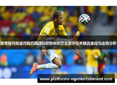 聚焦格列兹曼对阵巴西球队欧协联状态全面评估关键战表现与走势分析