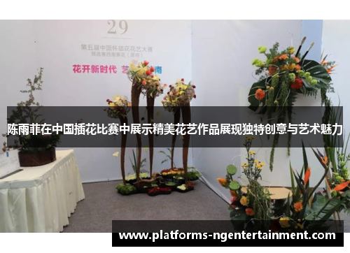 陈雨菲在中国插花比赛中展示精美花艺作品展现独特创意与艺术魅力 陈雨菲在中国插花比赛中展示精美花艺作品展现独特创意与艺术魅力