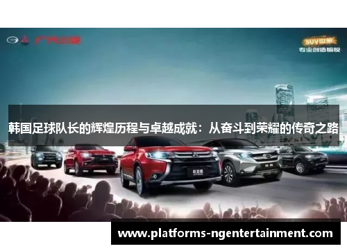 韩国足球队长的辉煌历程与卓越成就：从奋斗到荣耀的传奇之路