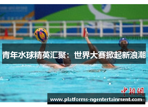 青年水球精英汇聚:世界大赛掀起新浪潮 青年水球精英汇聚:世界大赛掀起新浪潮