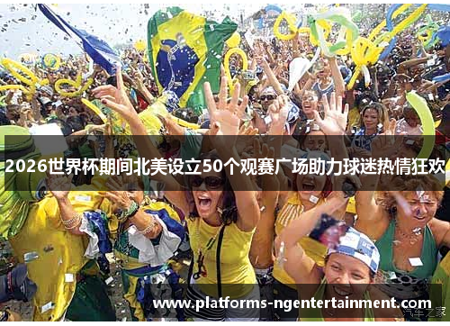 2026世界杯期间北美设立50个观赛广场助力球迷热情狂欢 2026世界杯期间北美设立50个观赛广场助力球迷热情狂欢