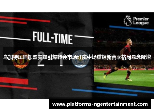 乌加特压哨加盟曼联引爆转会市场红魔中场重组新赛季格局悬念陡增 乌加特压哨加盟曼联引爆转会市场红魔中场重组新赛季格局悬念陡增